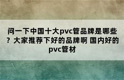 问一下中国十大pvc管品牌是哪些？大家推荐下好的品牌啊 国内好的pvc管材